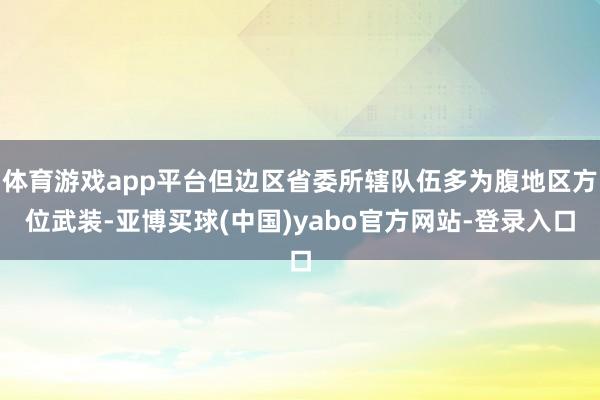 体育游戏app平台但边区省委所辖队伍多为腹地区方位武装-亚博买球(中国)yabo官方网站-登录入口
