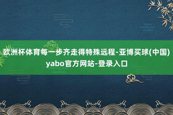 欧洲杯体育每一步齐走得特殊远程-亚博买球(中国)yabo官方网站-登录入口