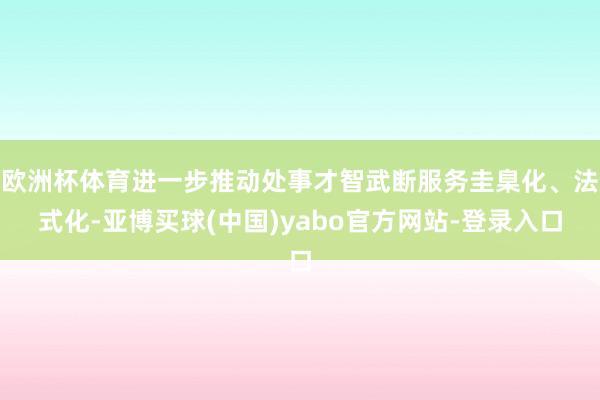 欧洲杯体育进一步推动处事才智武断服务圭臬化、法式化-亚博买球(中国)yabo官方网站-登录入口