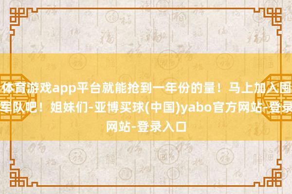 体育游戏app平台就能抢到一年份的量！马上加入囤货的军队吧！姐妹们-亚博买球(中国)yabo官方网站-登录入口