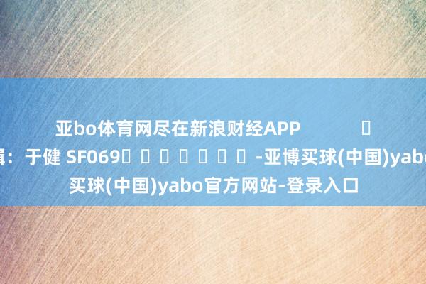 亚bo体育网尽在新浪财经APP            						遭殃剪辑：于健 SF069							-亚博买球(中国)yabo官方网站-登录入口