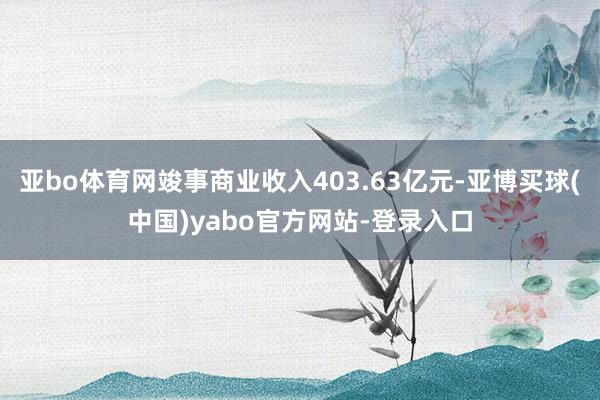 亚bo体育网竣事商业收入403.63亿元-亚博买球(中国)yabo官方网站-登录入口