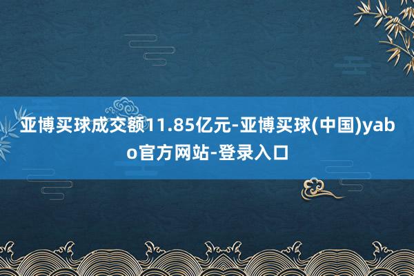 亚博买球成交额11.85亿元-亚博买球(中国)yabo官方网站-登录入口