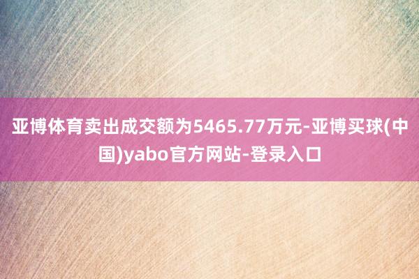 亚博体育卖出成交额为5465.77万元-亚博买球(中国)yabo官方网站-登录入口
