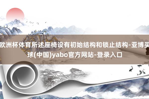 欧洲杯体育所述座椅设有初始结构和锁止结构-亚博买球(中国)yabo官方网站-登录入口
