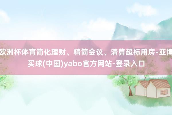 欧洲杯体育简化理财、精简会议、清算超标用房-亚博买球(中国)yabo官方网站-登录入口