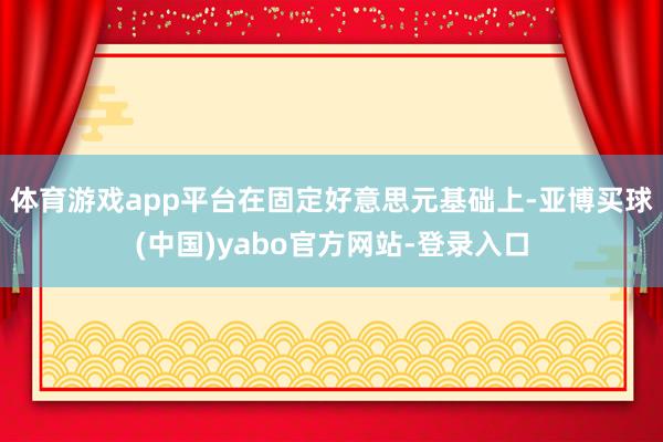 体育游戏app平台在固定好意思元基础上-亚博买球(中国)yabo官方网站-登录入口