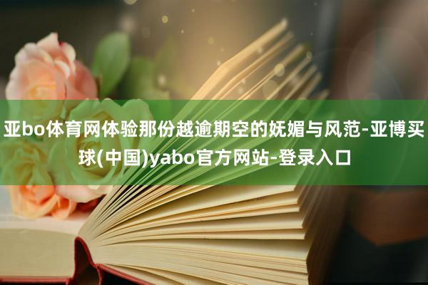 亚bo体育网体验那份越逾期空的妩媚与风范-亚博买球(中国)yabo官方网站-登录入口