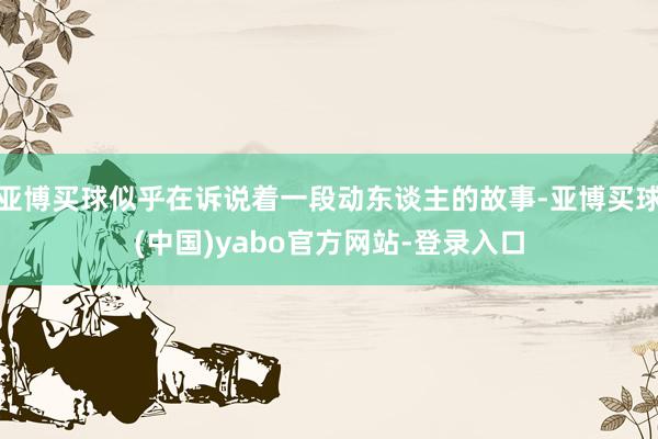 亚博买球似乎在诉说着一段动东谈主的故事-亚博买球(中国)yabo官方网站-登录入口