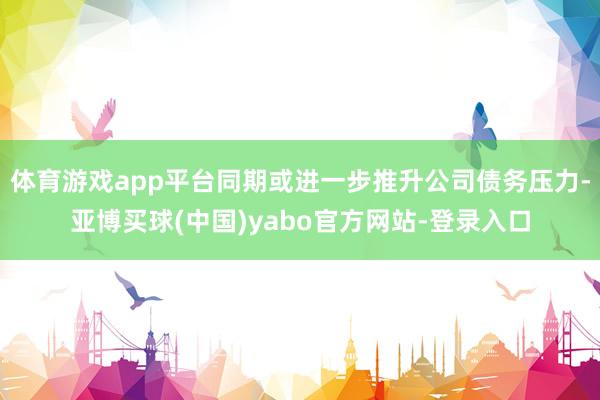 体育游戏app平台同期或进一步推升公司债务压力-亚博买球(中国)yabo官方网站-登录入口