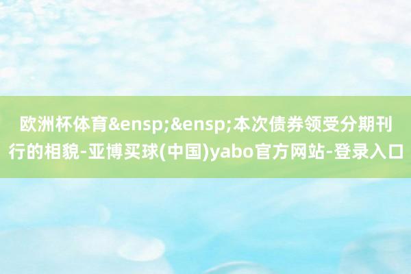 欧洲杯体育&ensp;&ensp;本次债券领受分期刊行的相貌-亚博买球(中国)yabo官方网站-登录入口