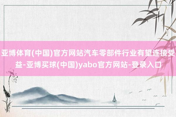 亚博体育(中国)官方网站汽车零部件行业有望连接受益-亚博买球(中国)yabo官方网站-登录入口