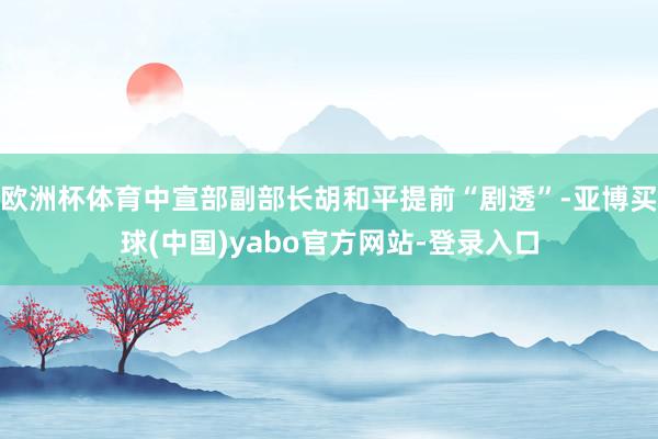 欧洲杯体育中宣部副部长胡和平提前“剧透”-亚博买球(中国)yabo官方网站-登录入口