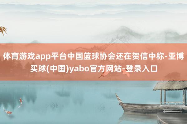 体育游戏app平台中国篮球协会还在贺信中称-亚博买球(中国)yabo官方网站-登录入口