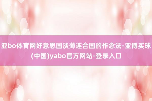 亚bo体育网好意思国淡薄连合国的作念法-亚博买球(中国)yabo官方网站-登录入口