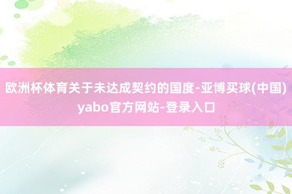 欧洲杯体育关于未达成契约的国度-亚博买球(中国)yabo官方网站-登录入口