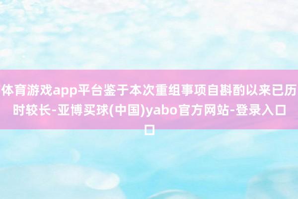 体育游戏app平台鉴于本次重组事项自斟酌以来已历时较长-亚博买球(中国)yabo官方网站-登录入口