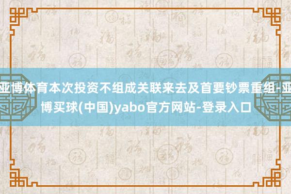 亚博体育本次投资不组成关联来去及首要钞票重组-亚博买球(中国)yabo官方网站-登录入口