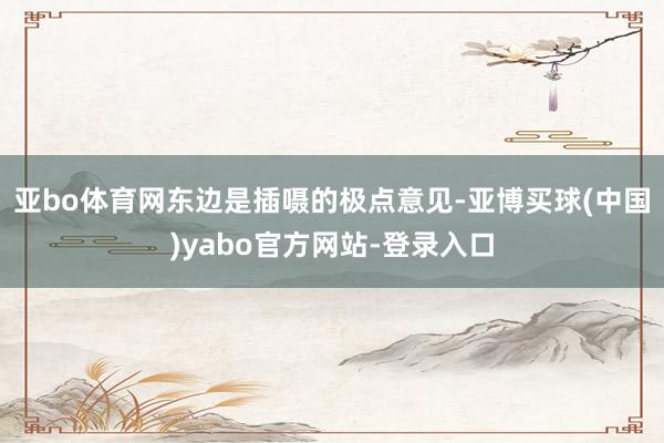 亚bo体育网东边是插嗫的极点意见-亚博买球(中国)yabo官方网站-登录入口