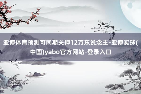 亚博体育预测可同期关押12万东说念主-亚博买球(中国)yabo官方网站-登录入口