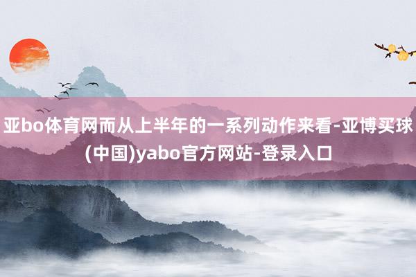 亚bo体育网而从上半年的一系列动作来看-亚博买球(中国)yabo官方网站-登录入口