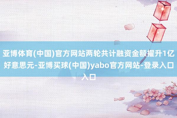 亚博体育(中国)官方网站两轮共计融资金额擢升1亿好意思元-亚博买球(中国)yabo官方网站-登录入口