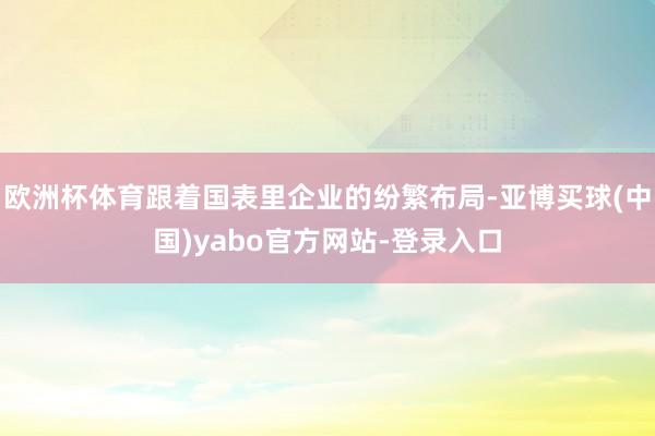 欧洲杯体育跟着国表里企业的纷繁布局-亚博买球(中国)yabo官方网站-登录入口