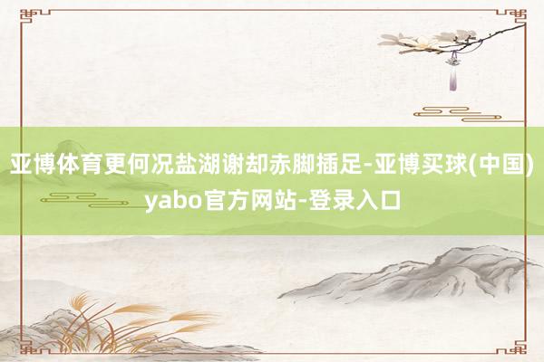 亚博体育更何况盐湖谢却赤脚插足-亚博买球(中国)yabo官方网站-登录入口