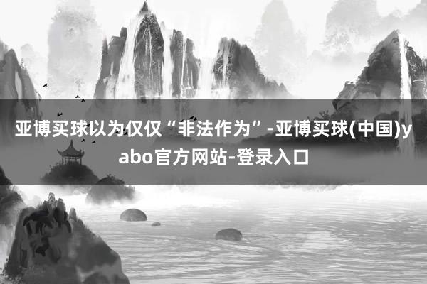 亚博买球以为仅仅“非法作为”-亚博买球(中国)yabo官方网站-登录入口