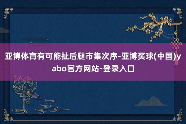 亚博体育有可能扯后腿市集次序-亚博买球(中国)yabo官方网站-登录入口
