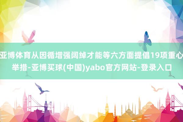 亚博体育从因循增强阔绰才能等六方面提倡19项重心举措-亚博买球(中国)yabo官方网站-登录入口