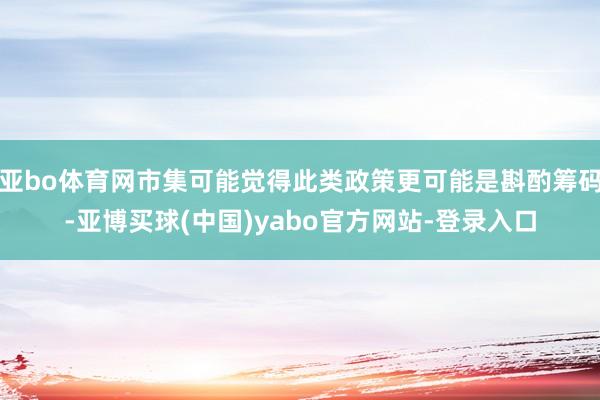 亚bo体育网市集可能觉得此类政策更可能是斟酌筹码-亚博买球(中国)yabo官方网站-登录入口