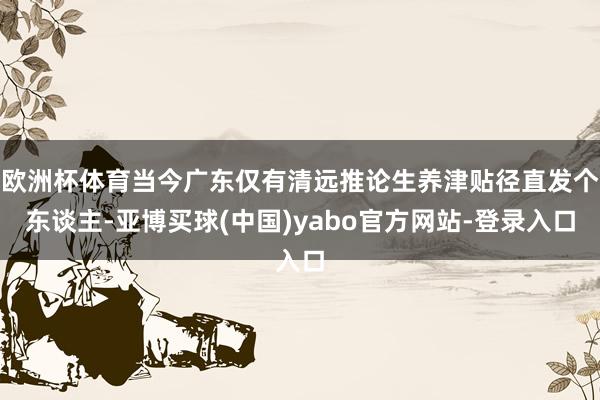 欧洲杯体育当今广东仅有清远推论生养津贴径直发个东谈主-亚博买球(中国)yabo官方网站-登录入口