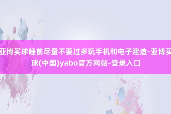 亚博买球睡前尽量不要过多玩手机和电子建造-亚博买球(中国)yabo官方网站-登录入口