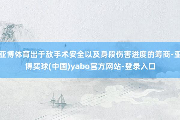 亚博体育出于敌手术安全以及身段伤害进度的筹商-亚博买球(中国)yabo官方网站-登录入口
