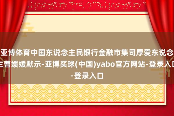亚博体育中国东说念主民银行金融市集司厚爱东说念主曹媛媛默示-亚博买球(中国)yabo官方网站-登录入口