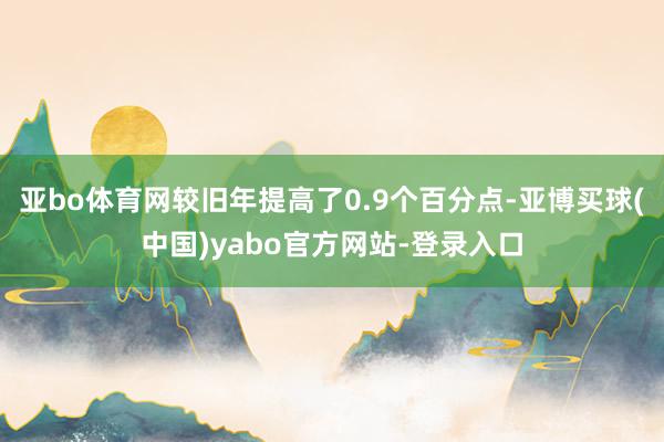 亚bo体育网较旧年提高了0.9个百分点-亚博买球(中国)yabo官方网站-登录入口