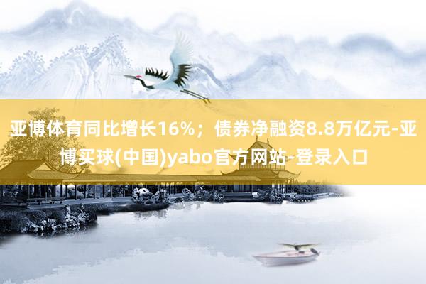 亚博体育同比增长16%；债券净融资8.8万亿元-亚博买球(中国)yabo官方网站-登录入口
