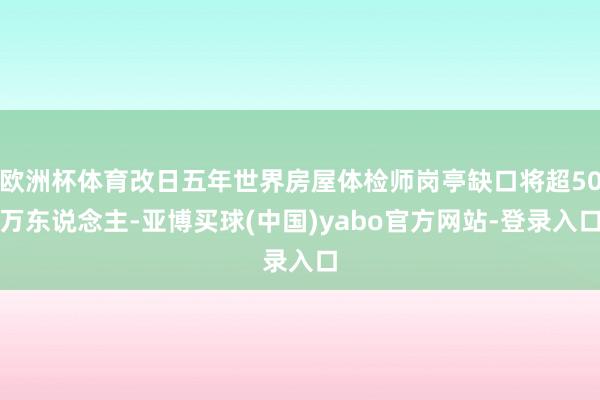 欧洲杯体育改日五年世界房屋体检师岗亭缺口将超50万东说念主-亚博买球(中国)yabo官方网站-登录入口