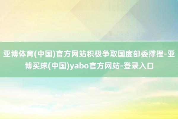 亚博体育(中国)官方网站积极争取国度部委撑捏-亚博买球(中国)yabo官方网站-登录入口